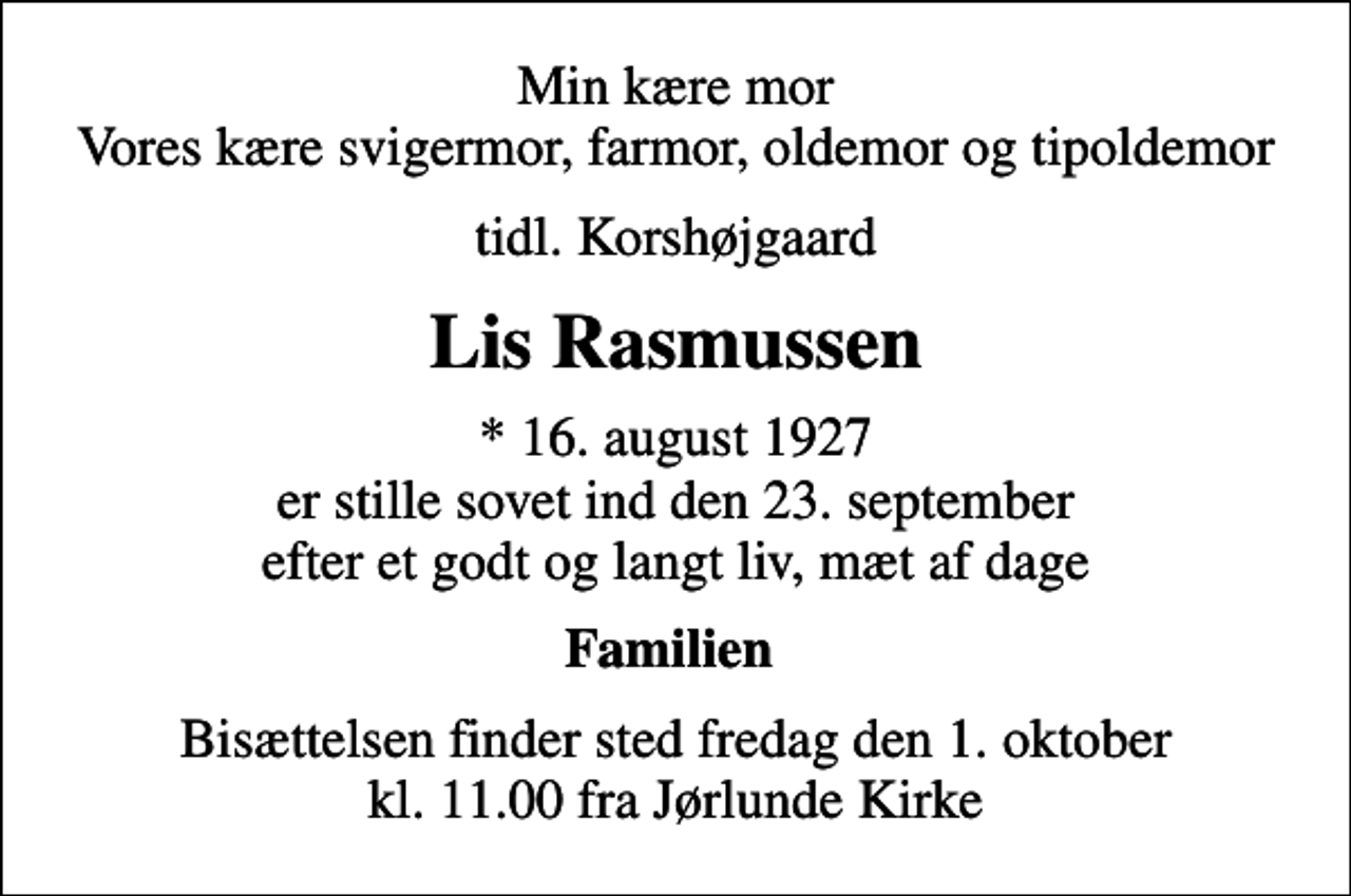 <p>Min kære mor Vores kære svigermor, farmor, oldemor og tipoldemor<br />tidl. Korshøjgaard<br />Lis Rasmussen<br />* 16. august 1927 er stille sovet ind den 23. september efter et godt og langt liv, mæt af dage<br />Familien<br />Bisættelsen finder sted fredag den 1. oktober kl. 11.00 fra Jørlunde Kirke</p>