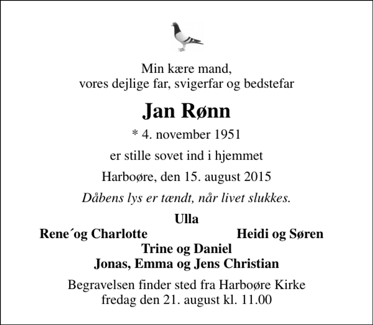 <p>Min kære mand, vores dejlige far, svigerfar og bedstefar<br />Jan Rønn<br />* 4. november 1951<br />er stille sovet ind i hjemmet<br />Harboøre, den 15. august 2015<br />Dåbens lys er tændt, når livet slukkes.<br />Ulla<br />Rene´og Charlotte<br />Heidi og Søren<br />Begravelsen finder sted fra Harboøre Kirke fredag den 21. august kl. 11.00</p>