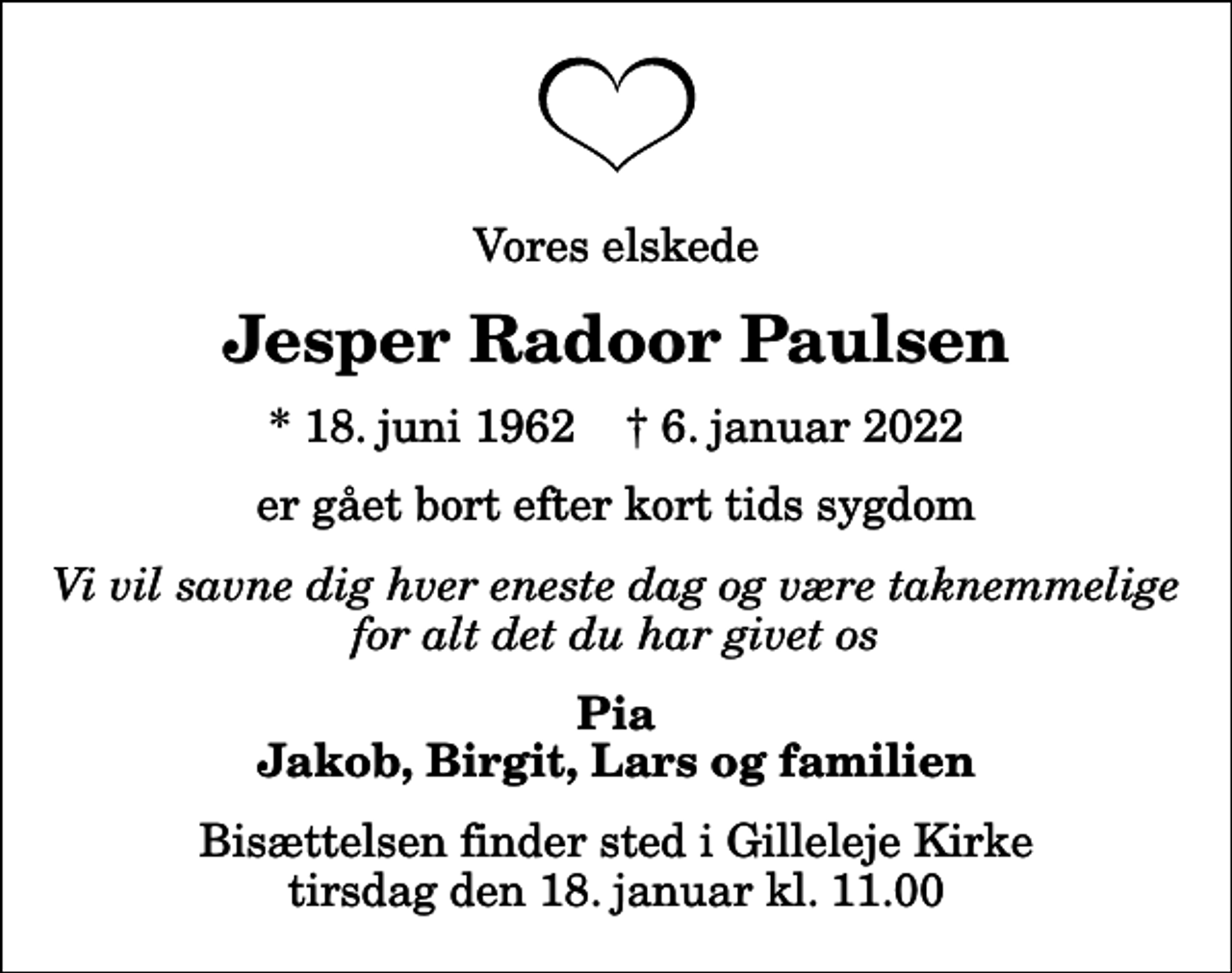 <p>Vores elskede<br />Jesper Radoor Paulsen<br />* 18. juni 1962 ✝ 6. januar 2022<br />er gået bort efter kort tids sygdom<br />Vi vil savne dig hver eneste dag og være taknemmelige for alt det du har givet os<br />Pia Jakob, Birgit, Lars og familien<br />Bisættelsen finder sted i Gilleleje Kirke tirsdag den 18. januar kl. 11.00</p>