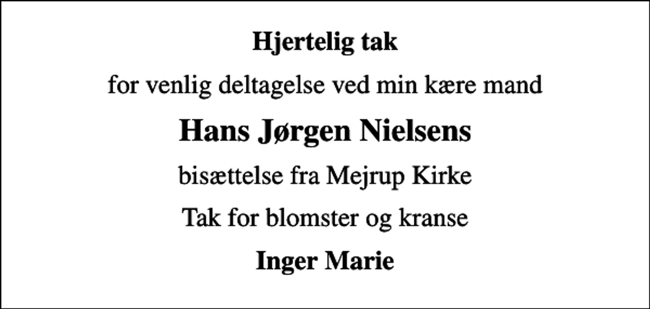 <p>Hjertelig tak<br />for venlig deltagelse ved min kære mand<br />Hans Jørgen Nielsens<br />bisættelse fra Mejrup Kirke<br />Tak for blomster og kranse<br />Inger Marie</p>