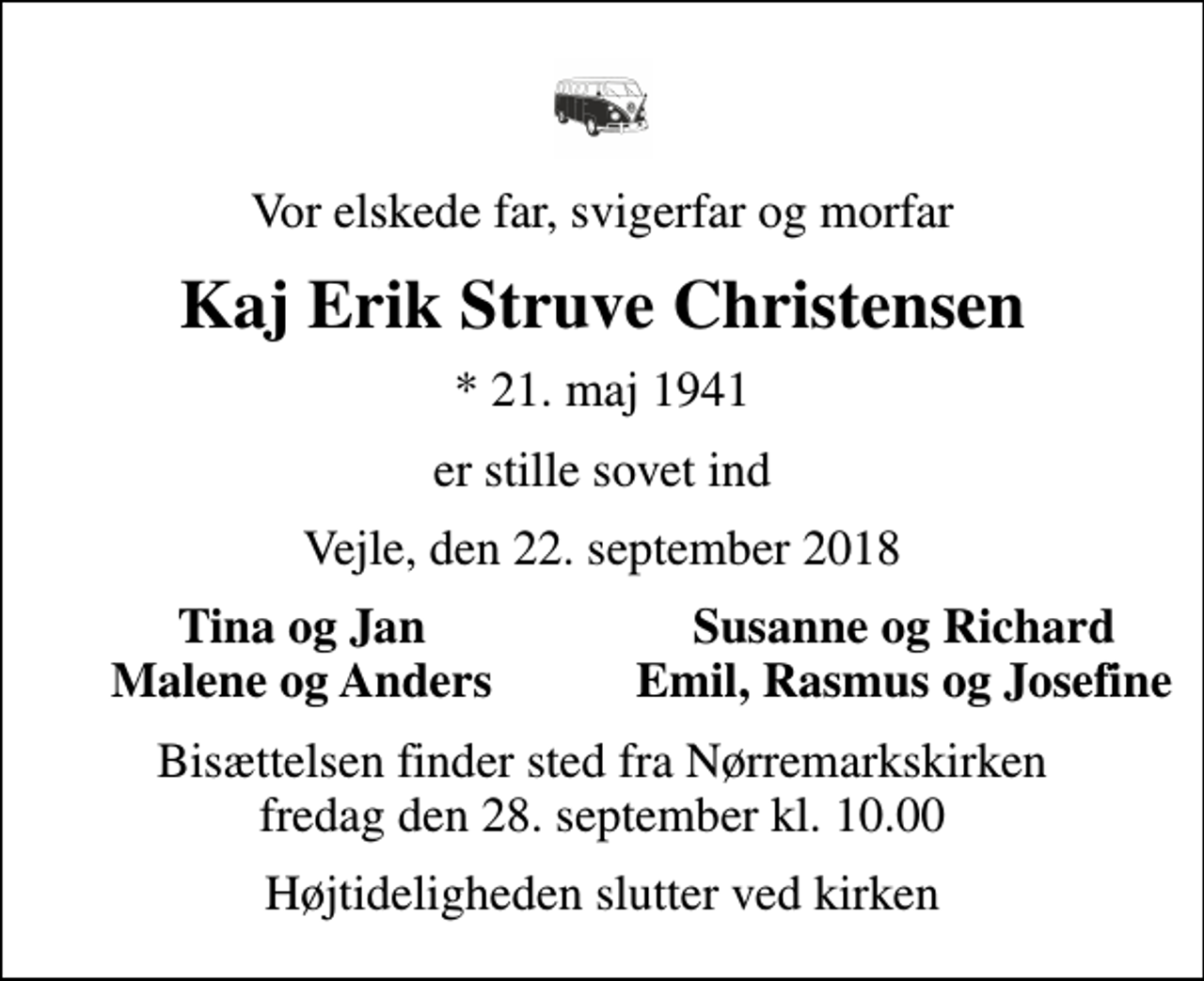 <p>Vor elskede far, svigerfar og morfar<br />Kaj Erik Struve Christensen<br />* 21. maj 1941<br />er stille sovet ind<br />Vejle, den 22. september 2018<br />Tina og Jan<br />Susanne og Richard<br />Malene og Anders<br />Emil, Rasmus og Josefine<br />Bisættelsen finder sted fra Nørremarkskirken fredag den 28. september kl. 10.00<br />Højtideligheden slutter ved kirken</p>