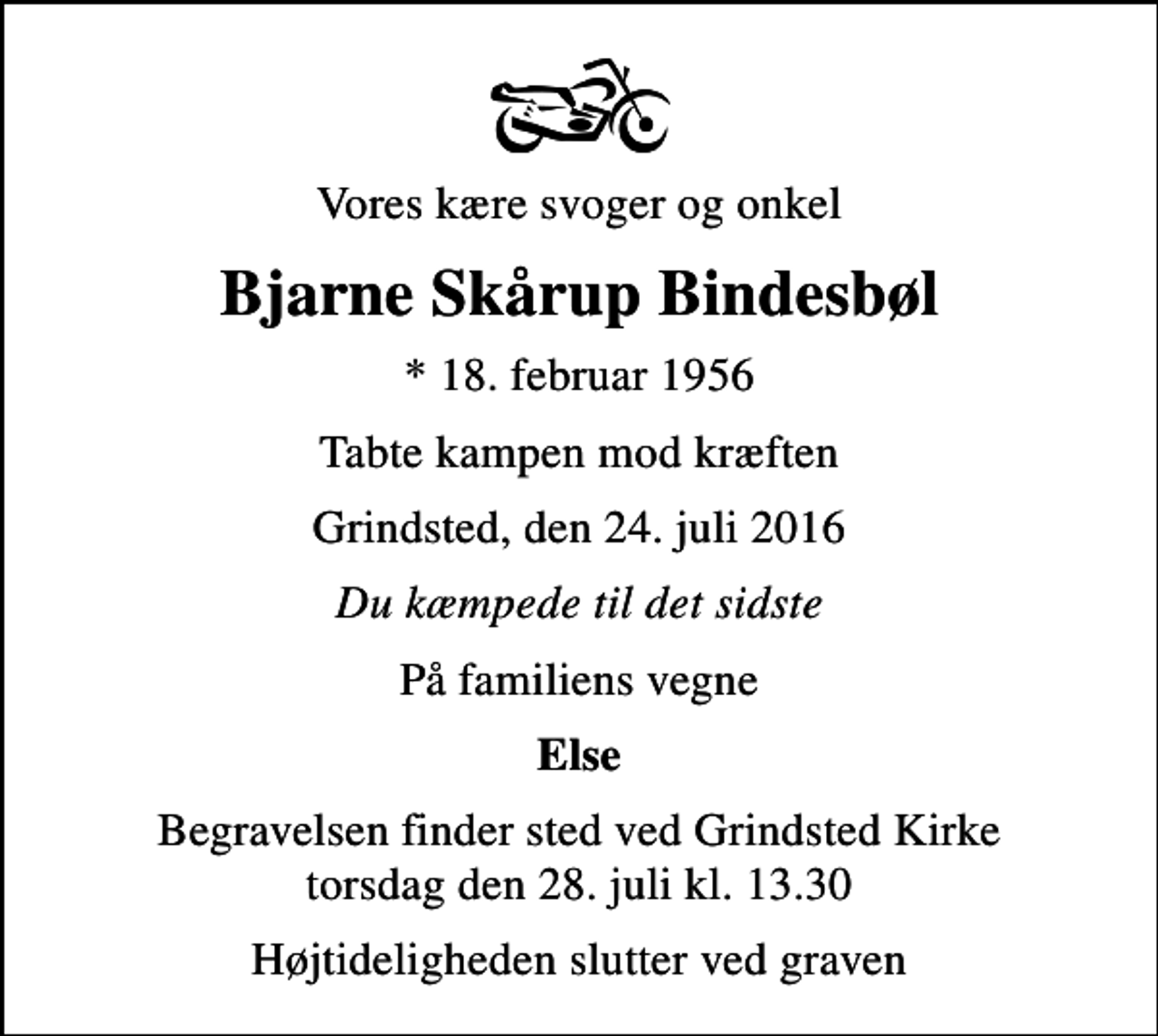 <p>Vores kære svoger og onkel<br />Bjarne Skårup Bindesbøl<br />* 18. februar 1956<br />Tabte kampen mod kræften<br />Grindsted, den 24. juli 2016<br />Du kæmpede til det sidste<br />På familiens vegne<br />Else<br />Begravelsen finder sted ved Grindsted Kirke torsdag den 28. juli kl. 13.30<br />Højtideligheden slutter ved graven</p>