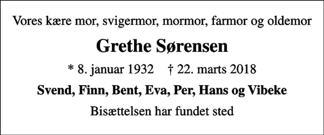 <p>Vores kære mor, svigermor, mormor, farmor og oldemor<br />Grethe Sørensen<br />* 8. januar 1932 ✝ 22. marts 2018<br />Svend, Finn, Bent, Eva, Per, Hans og Vibeke<br />Bisættelsen har fundet sted</p>
