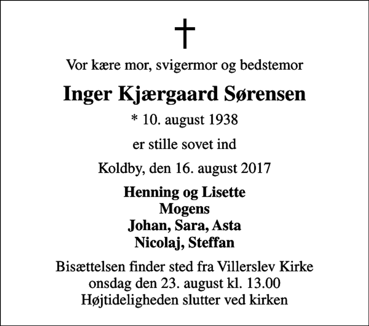<p>Vor kære mor, svigermor og bedstemor<br />Inger Kjærgaard Sørensen<br />* 10. august 1938<br />er stille sovet ind<br />Koldby, den 16. august 2017<br />Henning og Lisette Mogens Johan, Sara, Asta Nicolaj, Steffan<br />Bisættelsen finder sted fra Villerslev Kirke onsdag den 23. august kl. 13.00 Højtideligheden slutter ved kirken</p>