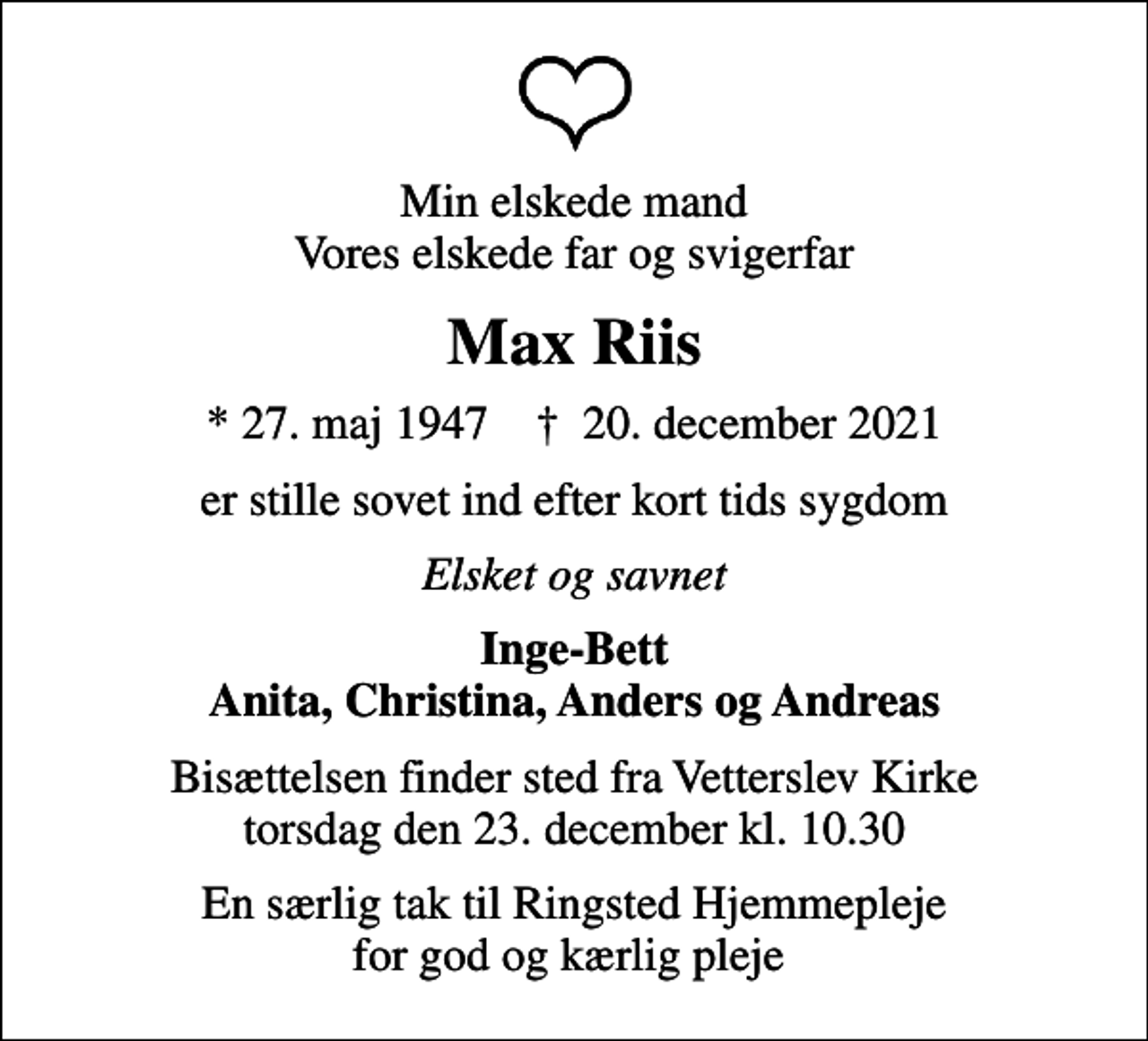 <p>Min elskede mand Vores elskede far og svigerfar<br />Max Riis<br />* 27. maj 1947 ✝ 20. december 2021<br />er stille sovet ind efter kort tids sygdom<br />Elsket og savnet<br />Inge-Bett Anita, Christina, Anders og Andreas<br />Bisættelsen finder sted fra Vetterslev Kirke torsdag den 23. december kl. 10.30<br />En særlig tak til Ringsted Hjemmepleje for god og kærlig pleje</p>