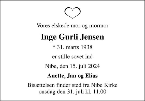 Vores elskede mor og mormor
Inge Gurli Jensen
* 31. marts 1938
er stille sovet ind
Nibe, den 15. juli 2024
Anette, Jan og Elias
Bisættelsen finder sted fra Nibe Kirke  onsdag den 31. juli kl. 11.00