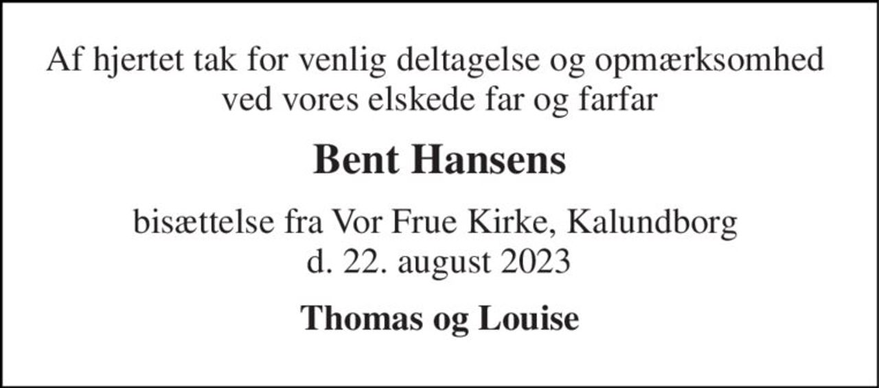 Af hjertet tak for venlig deltagelse og opmærksomhed  ved vores elskede far og farfar 
Bent Hansens 
bisættelse fra Vor Frue Kirke, Kalundborg  d. 22. august 2023 
Thomas og Louise
