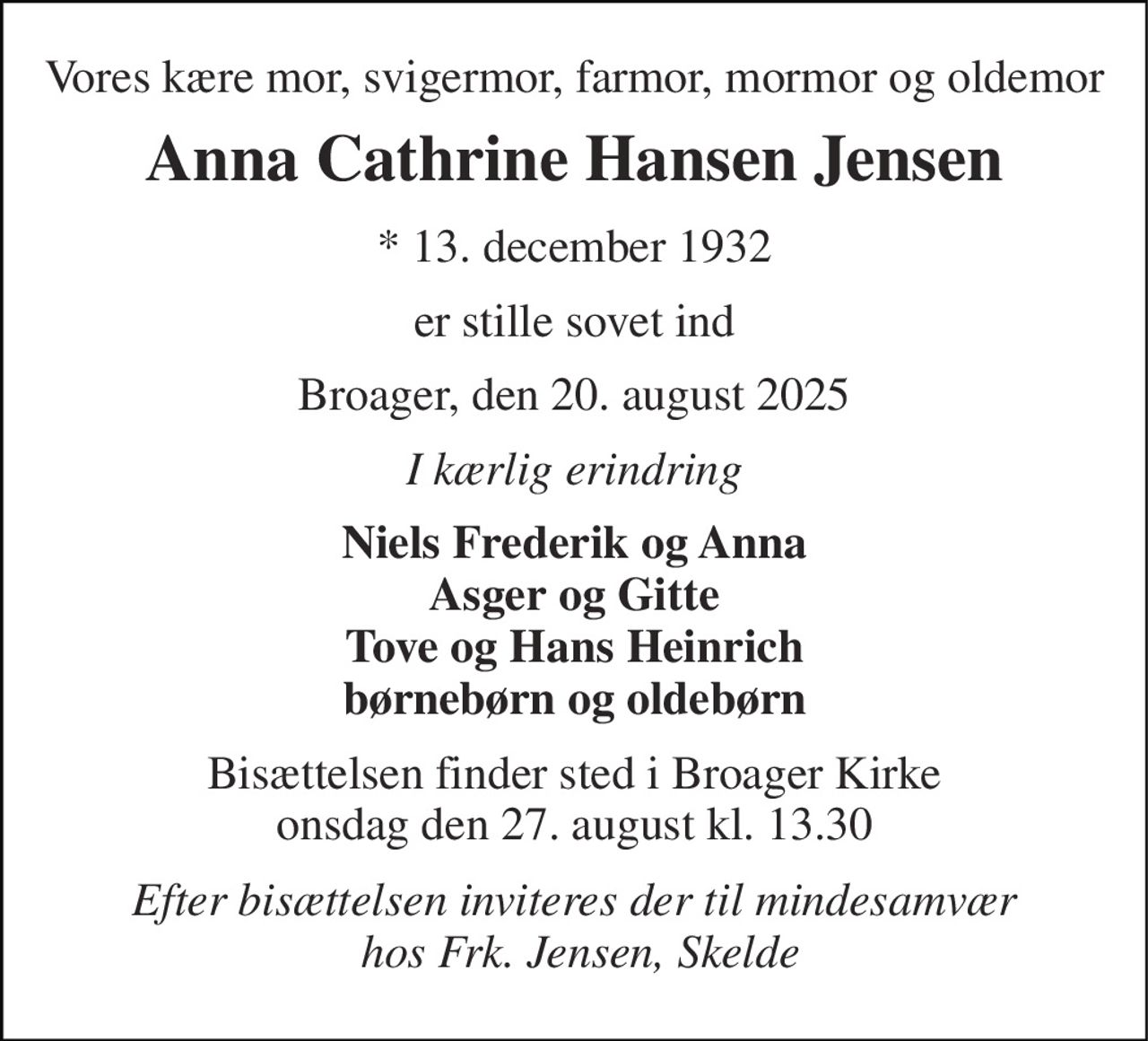 Vores kære mor, svigermor, farmor, mormor og oldemor 
Anna Cathrine Hansen Jensen 
*​ 13. december 1932 
er stille sovet ind 
Broager, den 20. august 2025 
I kærlig erindring 
Niels Frederik og Anna Asger og Gitte Tove og Hans Heinrich børnebørn og oldebørn 
Bisættelsen finder sted i Broager Kirke onsdag den 27. august kl. 13.30 
Efter bisættelsen inviteres der til mindesamvær  hos Frk. Jensen, Skelde