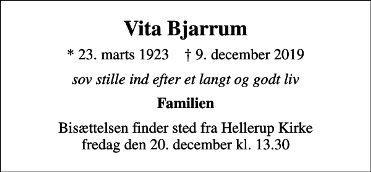 <p>Vita Bjarrum<br />* 23. marts 1923 ✝ 9. december 2019<br />sov stille ind efter et langt og godt liv<br />Familien<br />Bisættelsen finder sted fra Hellerup Kirke fredag den 20. december kl. 13.30</p>