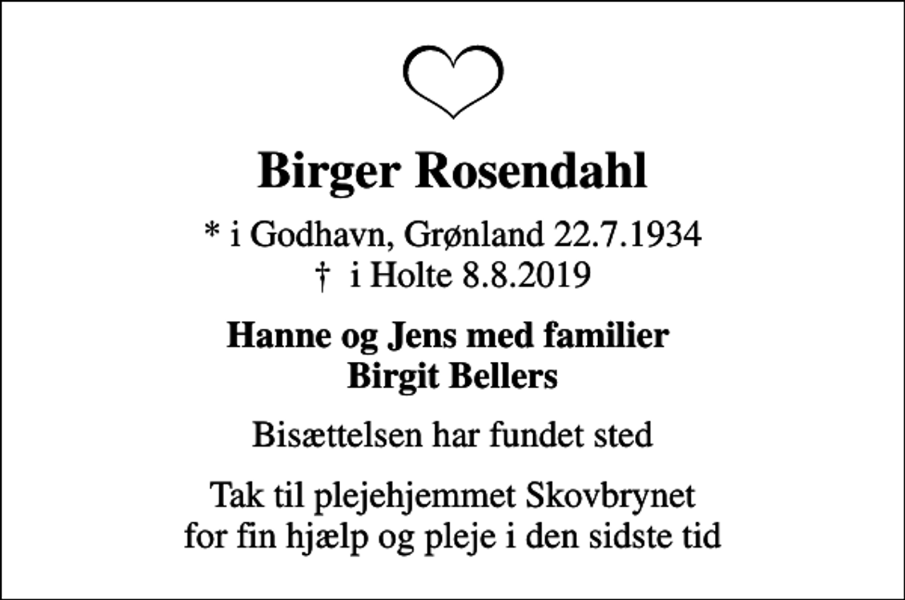 <p>Birger Rosendahl<br />* i Godhavn, Grønland 22.7.1934<br />✝ i Holte 8.8.2019<br />Hanne og Jens med familier Birgit Bellers<br />Bisættelsen har fundet sted<br />Tak til plejehjemmet Skovbrynet for fin hjælp og pleje i den sidste tid</p>