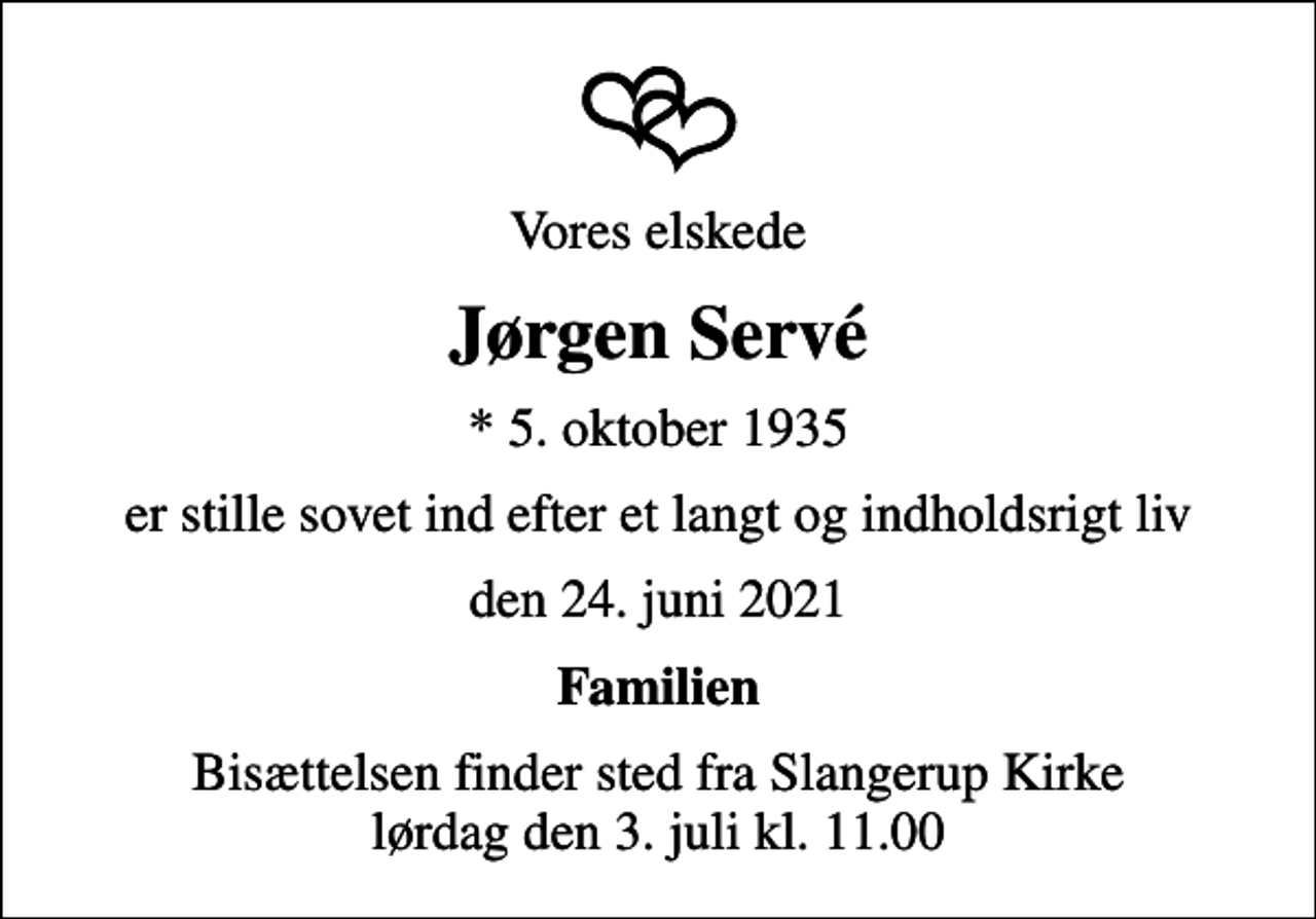 <p>Vores elskede<br />Jørgen Servé<br />* 5. oktober 1935<br />er stille sovet ind efter et langt og indholdsrigt liv<br />den 24. juni 2021<br />Familien<br />Bisættelsen finder sted fra Slangerup Kirke lørdag den 3. juli kl. 11.00</p>
