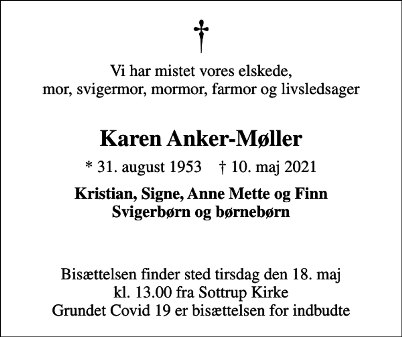 <p>Vi har mistet vores elskede, mor, svigermor, mormor, farmor og livsledsager<br />Karen Anker-Møller<br />* 31. august 1953 ✝ 10. maj 2021<br />Kristian, Signe, Anne Mette og Finn Svigerbørn og børnebørn<br />Bisættelsen finder sted tirsdag den 18. maj kl. 13.00 fra Sottrup Kirke Grundet Covid 19 er bisættelsen for indbudte</p>