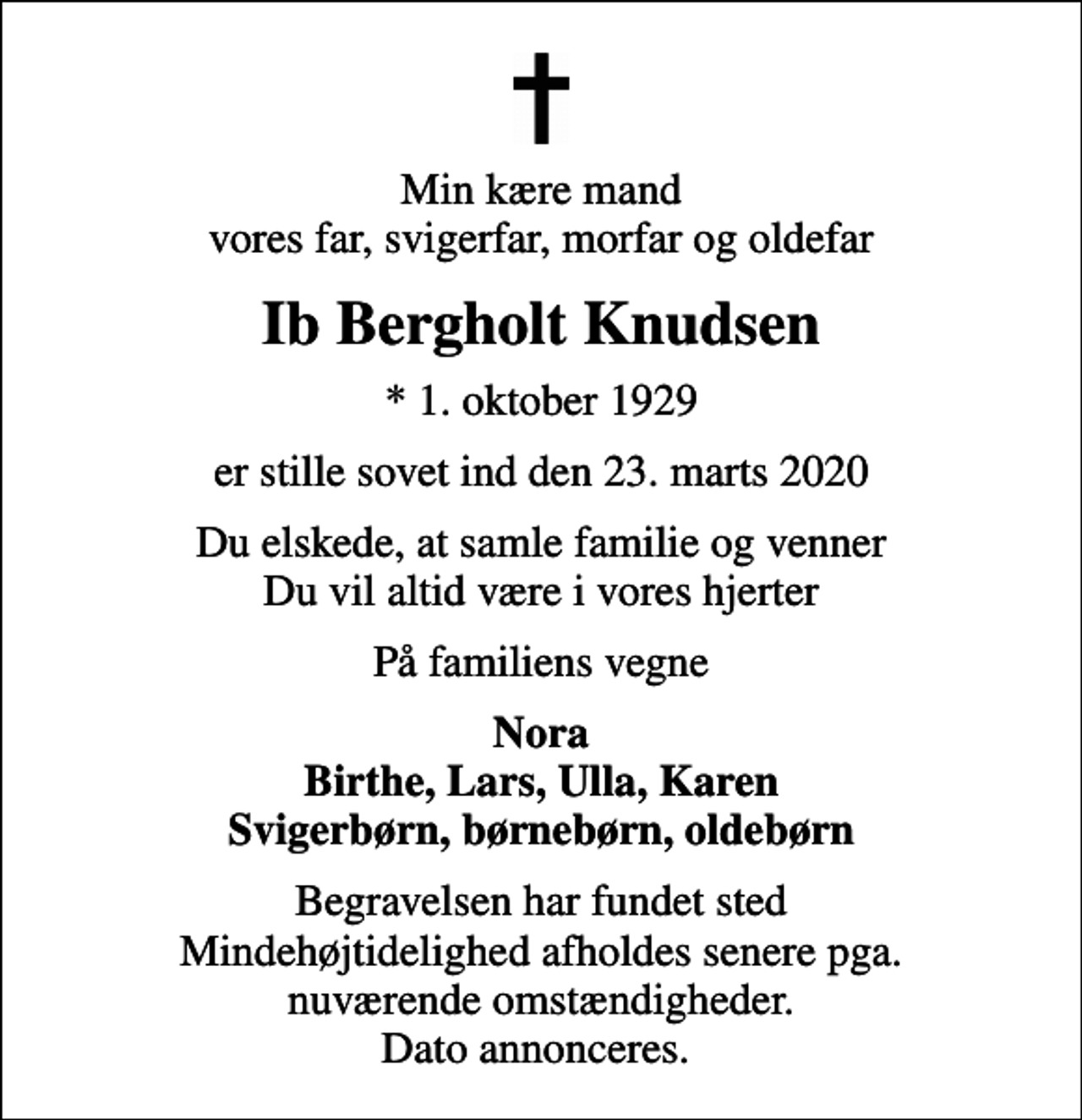 <p>Min kære mand vores far, svigerfar, morfar og oldefar<br />Ib Bergholt Knudsen<br />* 1. oktober 1929<br />er stille sovet ind den 23. marts 2020<br />Du elskede, at samle familie og venner Du vil altid være i vores hjerter<br />På familiens vegne<br />Nora Birthe, Lars, Ulla, Karen Svigerbørn, børnebørn, oldebørn<br />Begravelsen har fundet sted Mindehøjtidelighed afholdes senere pga. nuværende omstændigheder. Dato annonceres.</p>