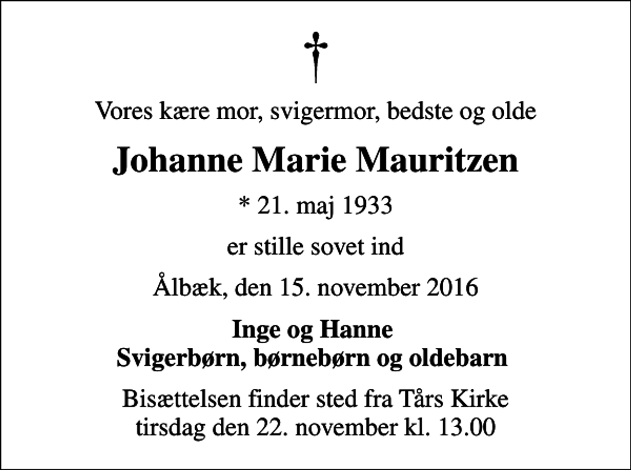 <p>Vores kære mor, svigermor, bedste og olde<br />Johanne Marie Mauritzen<br />* 21. maj 1933<br />er stille sovet ind<br />Ålbæk, den 15. november 2016<br />Inge og Hanne Svigerbørn, børnebørn og oldebarn<br />Bisættelsen finder sted fra Tårs Kirke tirsdag den 22. november kl. 13.00</p>