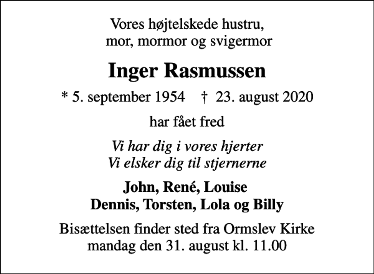 <p>Vores højtelskede hustru, mor, mormor og svigermor<br />Inger Rasmussen<br />* 5. september 1954 ✝ 23. august 2020<br />har fået fred<br />Vi har dig i vores hjerter Vi elsker dig til stjernerne<br />John, René, Louise Dennis, Torsten, Lola og Billy<br />Bisættelsen finder sted fra Ormslev Kirke mandag den 31. august kl. 11.00</p>