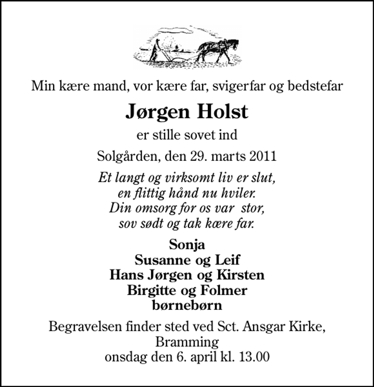 <p>Min kære mand, vor kære far, svigerfar og bedstefar<br />Jørgen Holst<br />er stille sovet ind<br />Solgården, den 29. marts 2011<br />Et langt og virksomt liv er slut, en flittig hånd nu hviler. Din omsorg for os var stor, sov sødt og tak kære far.<br />Sonja Susanne og Leif Hans Jørgen og Kirsten Birgitte og Folmer børnebørn<br />Begravelsen finder sted ved Sankt Ansgar Kirke, Bramming onsdag den 6. april kl. 13.00</p>