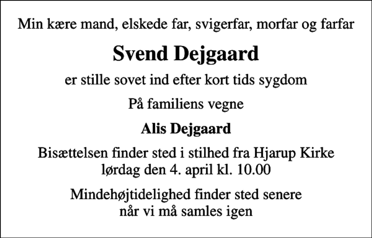 <p>Min kære mand, elskede far, svigerfar, morfar og farfar<br />Svend Dejgaard<br />er stille sovet ind efter kort tids sygdom<br />På familiens vegne<br />Alis Dejgaard<br />Bisættelsen finder sted i stilhed fra Hjarup Kirke lørdag den 4. april kl. 10.00<br />Mindehøjtidelighed finder sted senere når vi må samles igen</p>