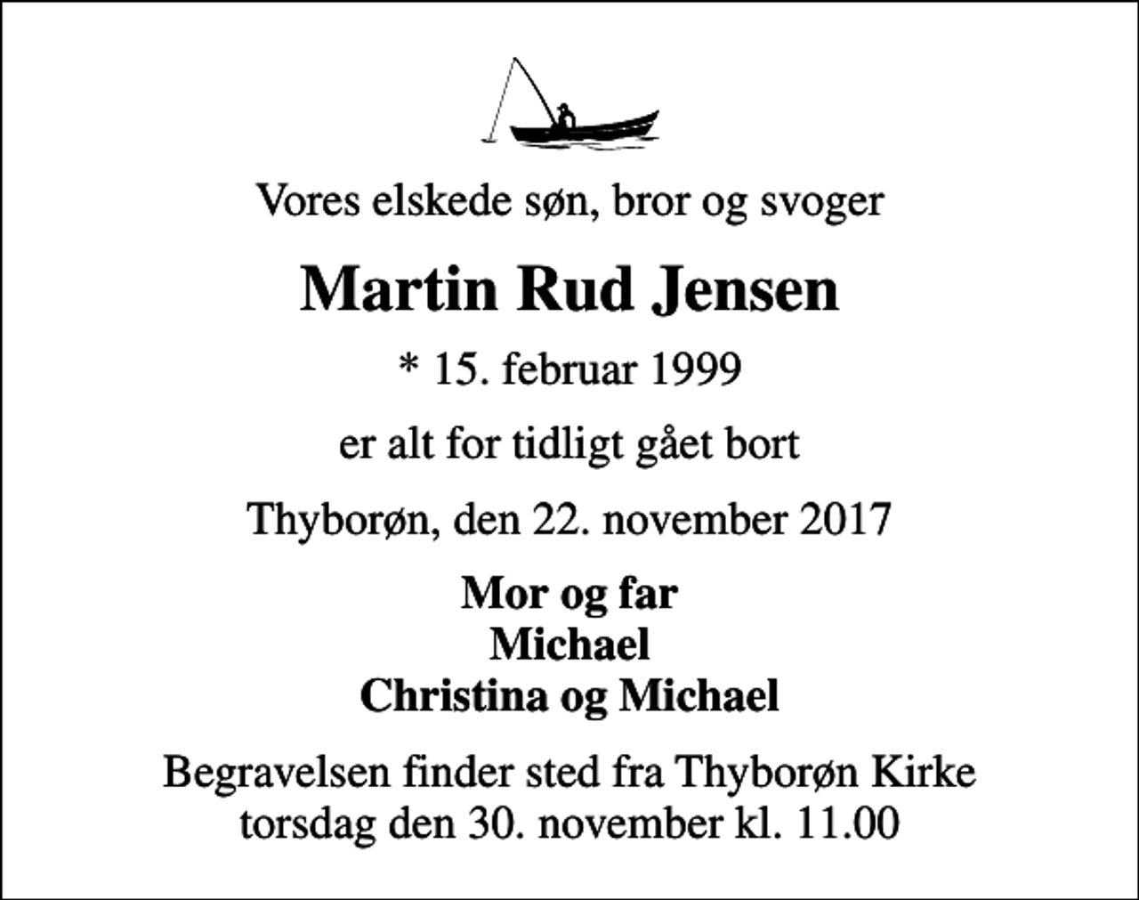 <p>Vores elskede søn, bror og svoger<br />Martin Rud Jensen<br />* 15. februar 1999<br />er alt for tidligt gået bort<br />Thyborøn, den 22. november 2017<br />Mor og far Michael Christina og Michael<br />Begravelsen finder sted fra Thyborøn Kirke torsdag den 30. november kl. 11.00</p>