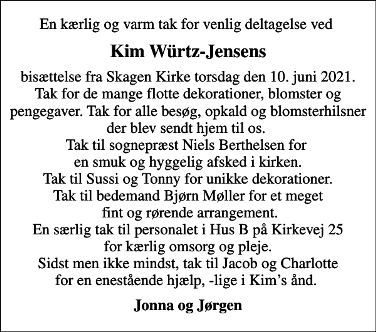 <p>Kim Würtz-Jensens<br />bisættelse fra Skagen Kirke torsdag den 10. juni 2021. Tak for de mange flotte dekorationer, blomster og pengegaver. Tak for alle besøg, opkald og blomsterhilsner der blev sendt hjem til os. Tak til sognepræst Niels Berthelsen for en smuk og hyggelig afsked i kirken. Tak til Sussi og Tonny for unikke dekorationer. Tak til bedemand Bjørn Møller for et meget fint og rørende arrangement. En særlig tak til personalet i Hus B på Kirkevej 25 for kærlig omsorg og pleje. Sidst men ikke mindst, tak til Jacob og Charlotte for en enestående hjælp, -lige i Kims ånd.<br />Jonna og Jørgen</p>