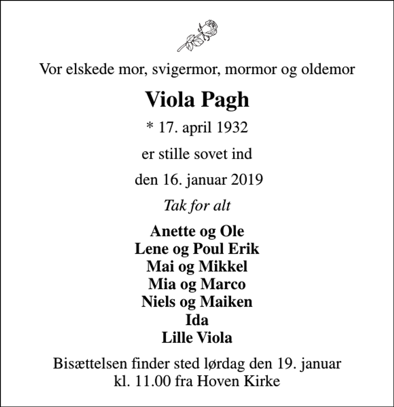 <p>Vor elskede mor, svigermor, mormor og oldemor<br />Viola Pagh<br />* 17. april 1932<br />er stille sovet ind<br />den 16. januar 2019<br />Tak for alt<br />Anette og Ole Lene og Poul Erik Mai og Mikkel Mia og Marco Niels og Maiken Ida Lille Viola<br />Bisættelsen finder sted lørdag den 19. januar kl. 11.00 fra Hoven Kirke</p>