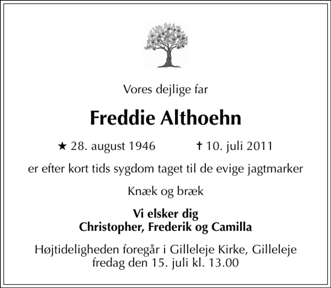 <p>Vores dejlige far<br />Freddie Althoehn<br />* 28. august 1946 ✝ 10. juli 2011<br />er efter kort tids sygdom taget til de evige jagtmarker<br />Knæk og bræk<br />Vi elsker dig Christopher, Frederik og Camilla<br />Højtideligheden foregår i Gilleleje Kirke, Gilleleje fredag den 15. juli kl. 13.00</p>