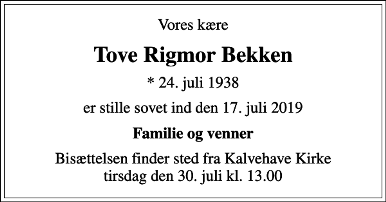 <p>Vores kære<br />Tove Rigmor Bekken<br />* 24. juli 1938<br />er stille sovet ind den 17. juli 2019<br />Familie og venner<br />Bisættelsen finder sted fra Kalvehave Kirke tirsdag den 30. juli kl. 13.00</p>