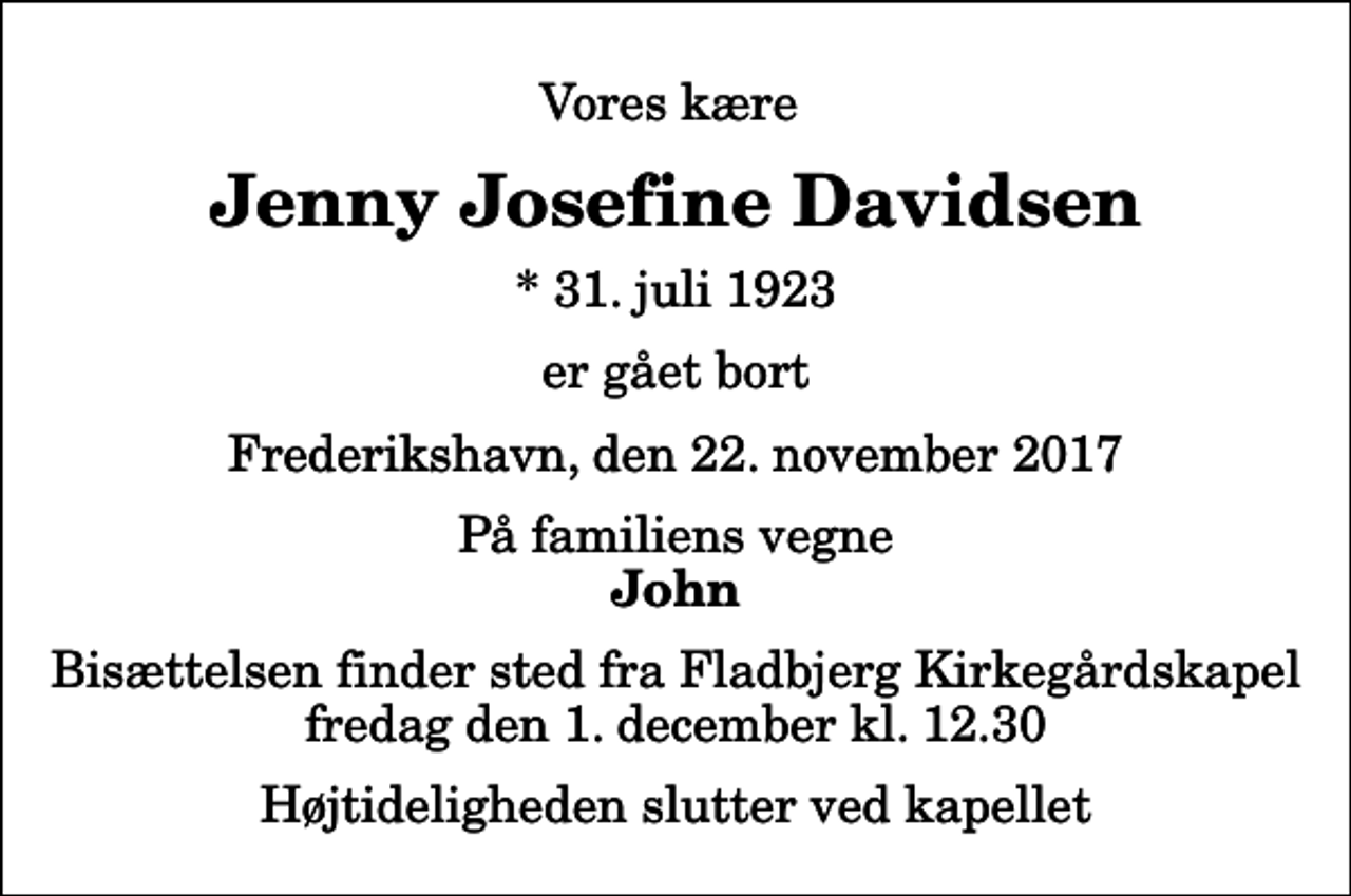 <p>Vores kære<br />Jenny Josefine Davidsen<br />* 31. juli 1923<br />er gået bort<br />Frederikshavn, den 22. november 2017<br />På familiens vegne<br />John<br />Bisættelsen finder sted fra Fladbjerg Kirkegårdskapel fredag den 1. december kl. 12.30 Højtideligheden slutter ved kapellet</p>