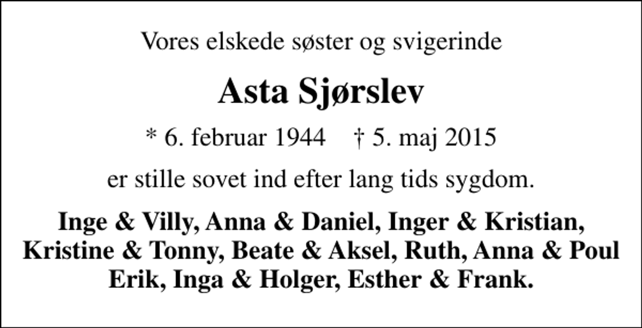 <p>Vores elskede søster og svigerinde<br />Asta Sjørslev<br />* 6. februar 1944 ✝ 5. maj 2015<br />er stille sovet ind efter lang tids sygdom.<br />Inge &amp; Villy, Anna &amp; Daniel, Inger &amp; Kristian, Kristine &amp; Tonny, Beate &amp; Aksel, Ruth, Anna &amp; Poul Erik, Inga &amp; Holger, Esther &amp; Frank.</p>