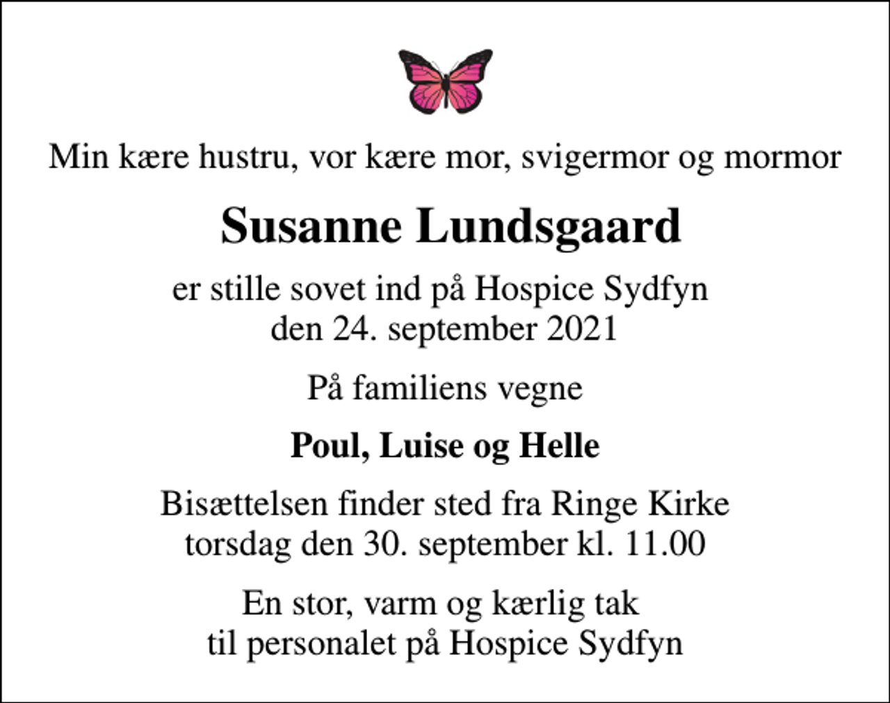 <p>Min kære hustru, vor kære mor, svigermor og mormor<br />Susanne Lundsgaard<br />er stille sovet ind på Hospice Sydfyn den 24. september 2021<br />På familiens vegne<br />Poul, Luise og Helle<br />Bisættelsen finder sted fra Ringe Kirke torsdag den 30. september kl. 11.00<br />En stor, varm og kærlig tak til personalet på Hospice Sydfyn</p>