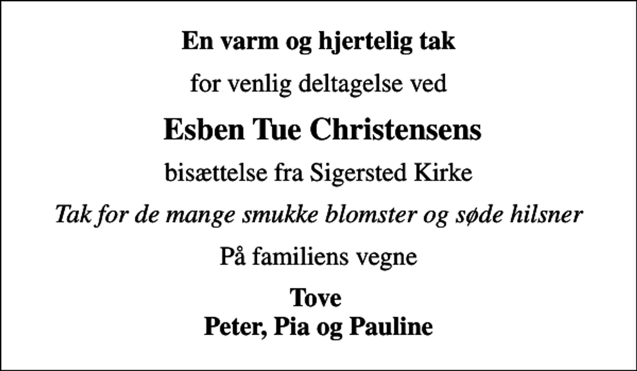 <p>En varm og hjertelig tak<br />for venlig deltagelse ved<br />Esben Tue Christensens<br />bisættelse fra Sigersted Kirke<br />Tak for de mange smukke blomster og søde hilsner<br />På familiens vegne<br />Tove Peter, Pia og Pauline</p>