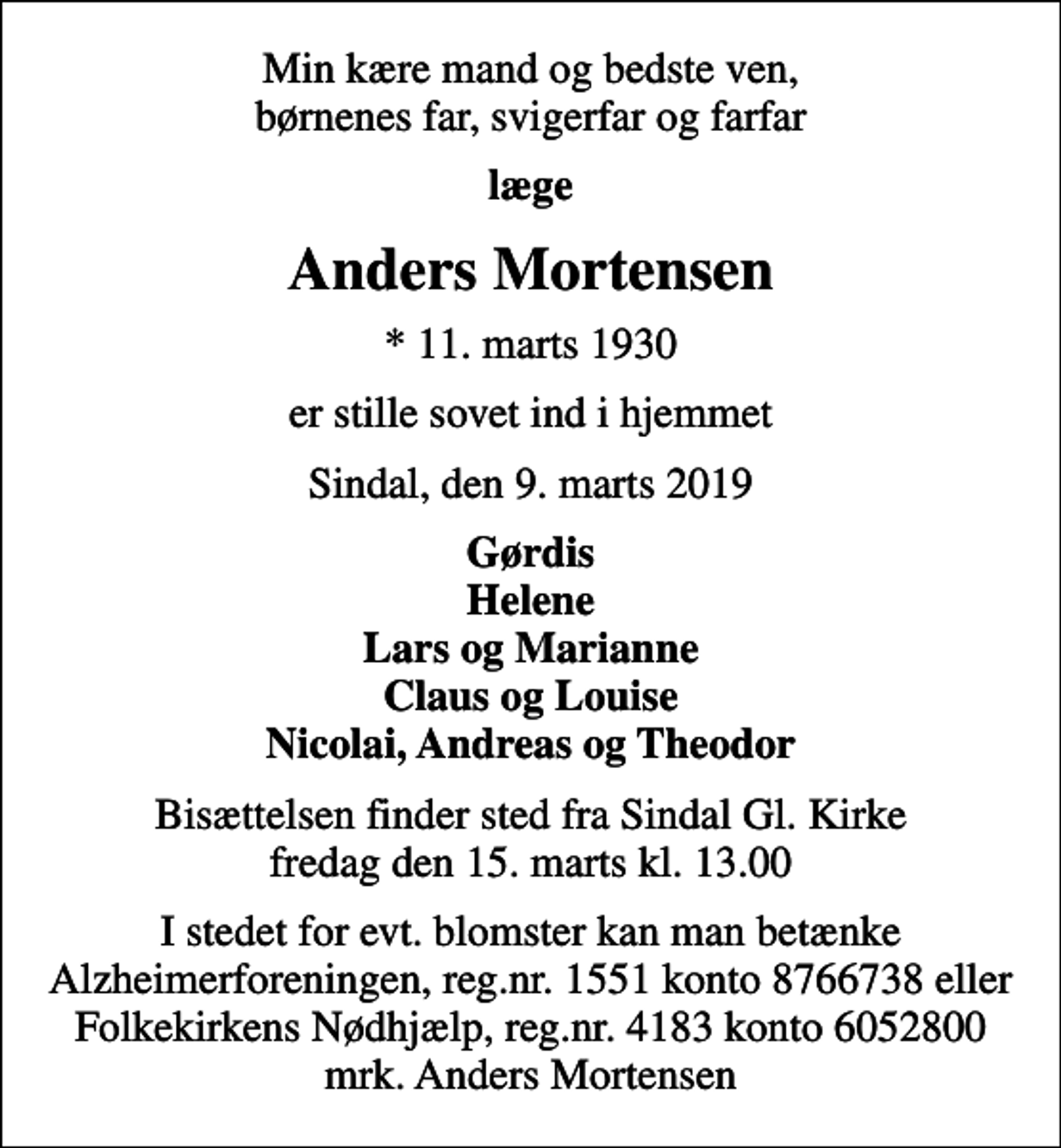 <p>Min kære mand og bedste ven, børnenes far, svigerfar og farfar<br />læge<br />Anders Mortensen<br />* 11. marts 1930<br />er stille sovet ind i hjemmet<br />Sindal, den 9. marts 2019<br />Gørdis Helene Lars og Marianne Claus og Louise Nicolai, Andreas og Theodor<br />Bisættelsen finder sted fra Sindal Gl. Kirke fredag den 15. marts kl. 13.00<br />I stedet for evt. blomster kan man betænke<br />Alzheimerforeningen reg.nr.1551konto8766738mrk. Anders<br />Mortensen<br />I stedet for evt. blomster kan man betænke Alzheimerforeningen, reg.nr. 1551 konto 8766738 eller Folkekirkens Nødhjælp, reg.nr. 4183 konto 6052800 mrk. Anders Mortensen</p>