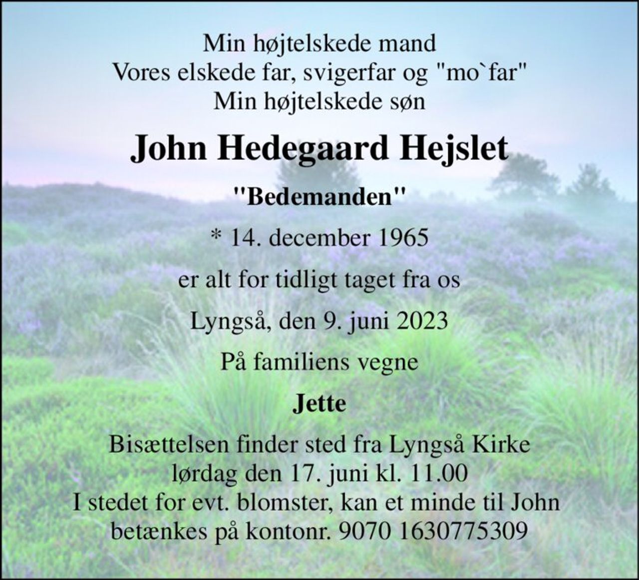Min højtelskede mand Vores elskede far, svigerfar og "mo`far" Min højtelskede søn 
John Hedegaard Hejslet 
"Bedemanden" 
*​ 14. december 1965 
er alt for tidligt taget fra os 
Lyngså, den 9. juni 2023 
På familiens vegne 
Jette 
Bisættelsen​ finder sted fra Lyngså Kirke​ lørdag den 17. juni​ kl. 11.00 I stedet for evt. blomster, kan et minde til John  betænkes på kontonr. 9070 1630775309