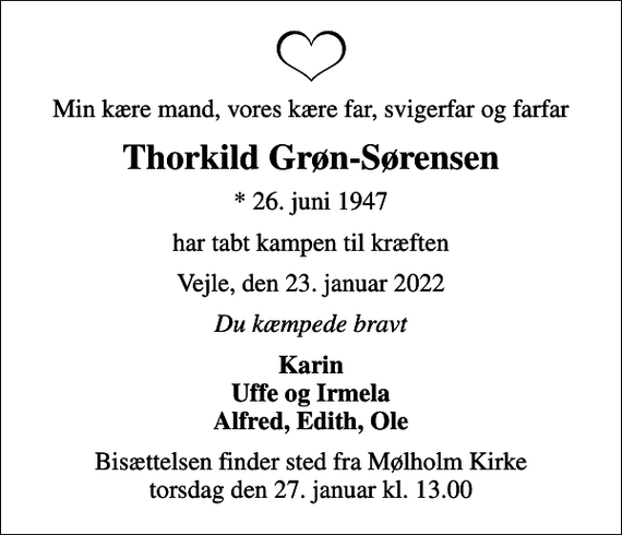 <p>Min kære mand, vores kære far, svigerfar og farfar<br />Thorkild Grøn-Sørensen<br />* 26. juni 1947<br />har tabt kampen til kræften<br />Vejle, den 23. januar 2022<br />Du kæmpede bravt<br />Karin Uffe og Irmela Alfred, Edith, Ole<br />Bisættelsen finder sted fra Mølholm Kirke torsdag den 27. januar kl. 13.00</p>