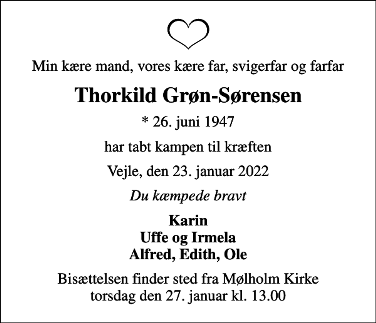 <p>Min kære mand, vores kære far, svigerfar og farfar<br />Thorkild Grøn-Sørensen<br />* 26. juni 1947<br />har tabt kampen til kræften<br />Vejle, den 23. januar 2022<br />Du kæmpede bravt<br />Karin Uffe og Irmela Alfred, Edith, Ole<br />Bisættelsen finder sted fra Mølholm Kirke torsdag den 27. januar kl. 13.00</p>