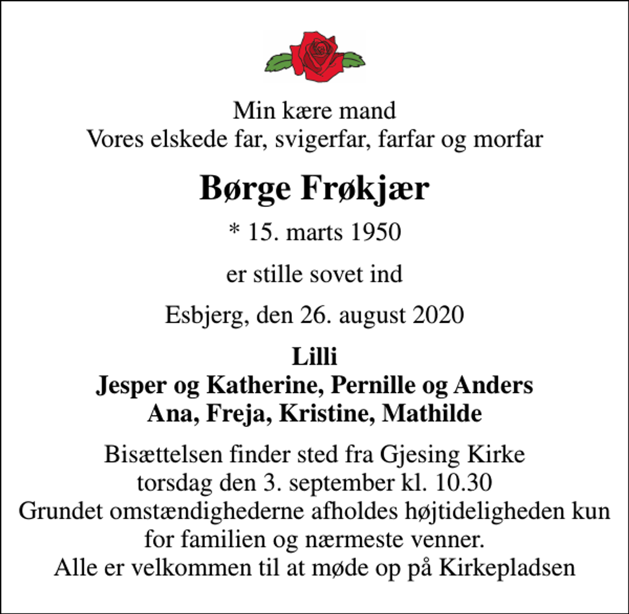 <p>Min kære mand Vores elskede far, svigerfar, farfar og morfar<br />Børge Frøkjær<br />* 15. marts 1950<br />er stille sovet ind<br />Esbjerg, den 26. august 2020<br />Lilli Jesper og Katherine, Pernille og Anders Ana, Freja, Kristine, Mathilde<br />Bisættelsen finder sted fra Gjesing Kirke torsdag den 3. september kl. 10.30 Grundet omstændighederne afholdes højtideligheden kun for familien og nærmeste venner. Alle er velkommen til at møde op på Kirkepladsen</p>
