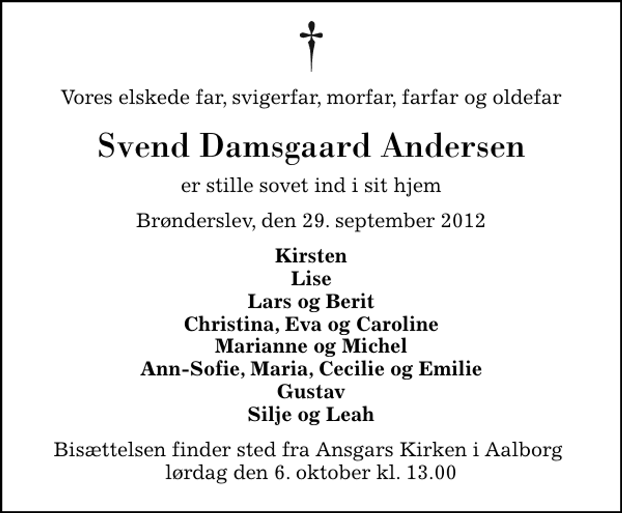 <p>Vores elskede far, svigerfar, morfar, farfar og oldefar<br />Svend Damsgaard Andersen<br />er stille sovet ind i sit hjem<br />Brønderslev, den 29. september 2012<br />Kirsten Lise Lars og Berit Christina, Eva og Caroline Marianne og Michel Ann-Sofie, Maria, Cecilie og Emilie Gustav Silje og Leah<br />Bisættelsen finder sted fra Ansgars Kirken i Aalborg lørdag den 6. oktober kl. 13.00</p>