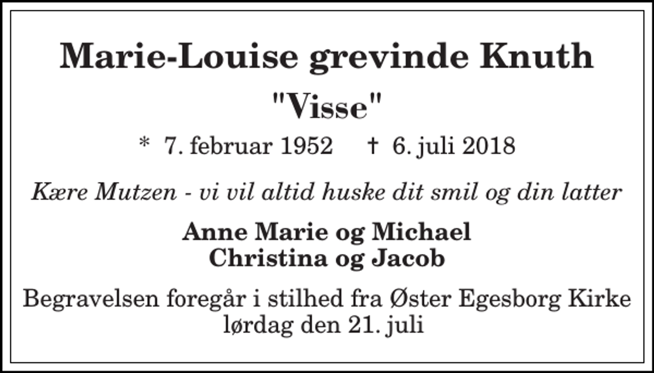 <p>Marie-Louise grevinde Knuth<br />"Visse"<br />*​ 7. februar 1952​ †​ 6. juli 2018<br />Kære Mutzen - vi vil altid huske dit smil og din latter<br />Anne Marie og Michael Christina og Jacob<br />Begravelsen foregår i stilhed fra Øster Egesborg Kirke lørdag den 21. juli</p>