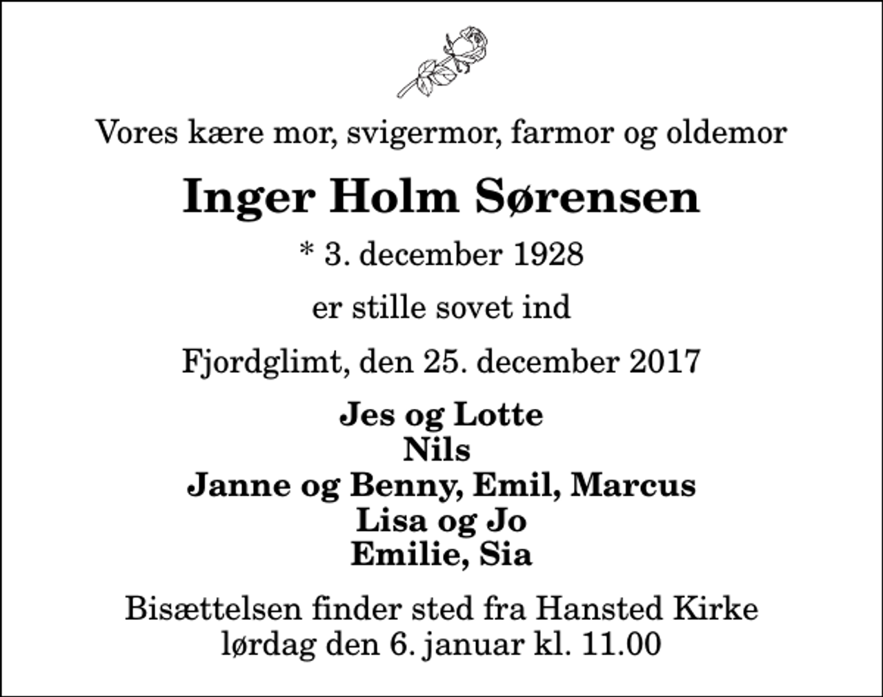 <p>Vores kære mor, svigermor, farmor og oldemor<br />Inger Holm Sørensen<br />* 3. december 1928<br />er stille sovet ind<br />Fjordglimt, den 25. december 2017<br />Jes og Lotte Nils Janne og Benny, Emil, Marcus Lisa og Jo Emilie, Sia<br />Bisættelsen finder sted fra Hansted Kirke lørdag den 6. januar kl. 11.00</p>