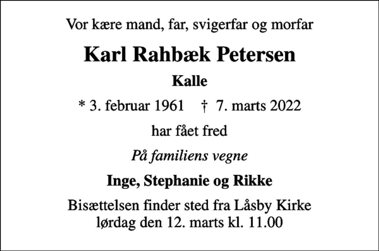 <p>Vor kære mand, far, svigerfar og morfar<br />Karl Rahbæk Petersen<br />Kalle<br />* 3. februar 1961 ✝ 7. marts 2022<br />har fået fred<br />På familiens vegne<br />Inge, Stephanie og Rikke<br />Bisættelsen finder sted fra Låsby Kirke lørdag den 12. marts kl. 11.00</p>