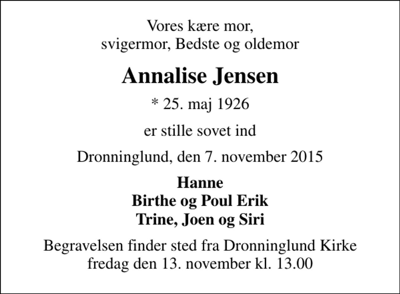 <p>Vores kære mor, svigermor, Bedste og oldemor<br />Annalise Jensen<br />* 25. maj 1926<br />er stille sovet ind<br />Dronninglund, den 7. november 2015<br />Hanne Birthe og Poul Erik Trine, Joen og Siri<br />Begravelsen finder sted fra Dronninglund Kirke fredag den 13. november kl. 13.00</p>