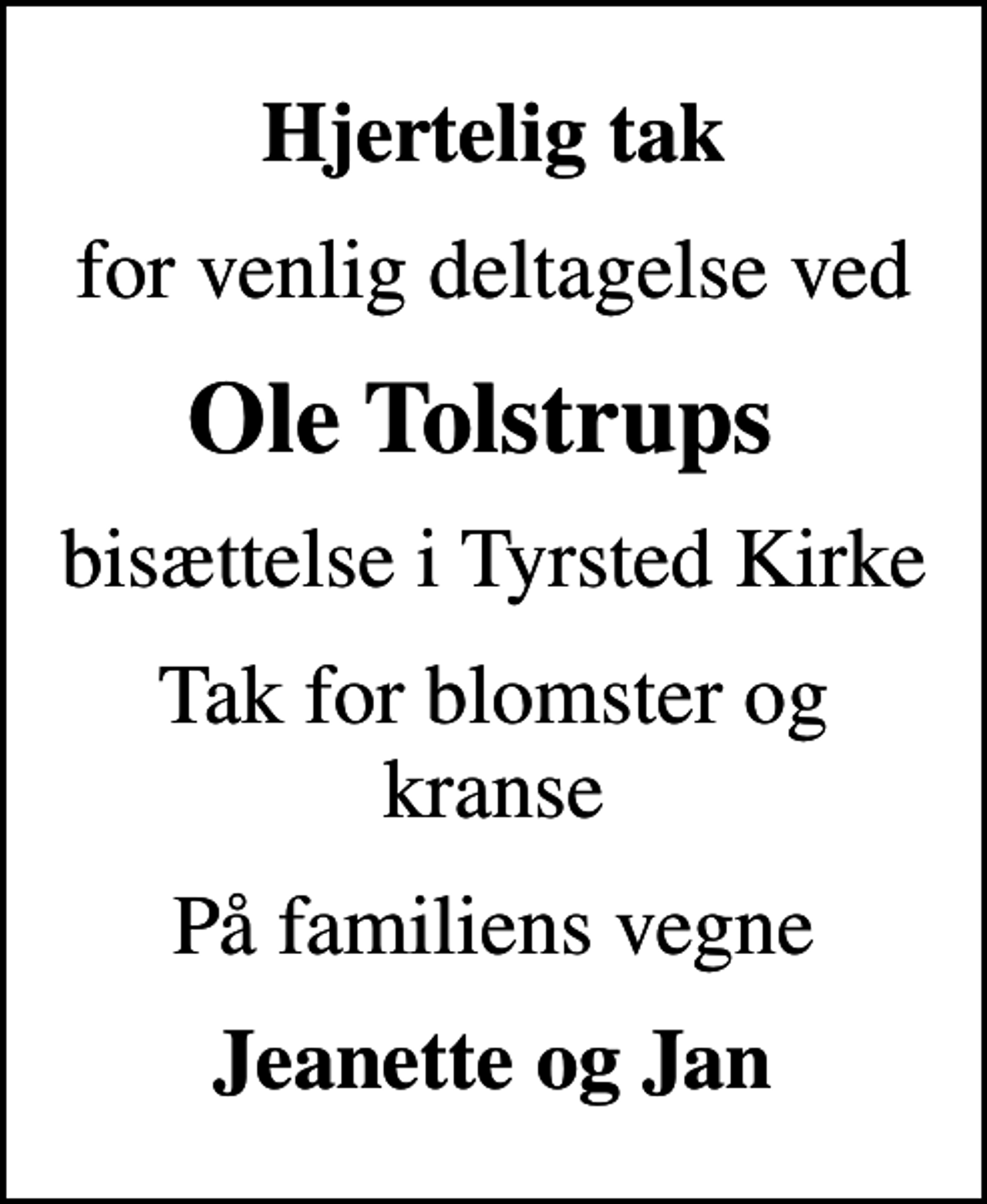 <p>Hjertelig tak<br />for venlig deltagelse ved<br />Ole Tolstrups<br />bisættelse i Tyrsted Kirke<br />Tak for blomster og kranse<br />På familiens vegne<br />Jeanette og Jan</p>