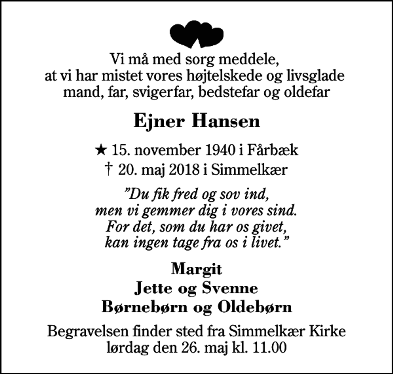 <p>Vi må med sorg meddele, at vi har mistet vores højtelskede og livsglade mand, far, svigerfar, bedstefar og oldefar<br />Ejner Hansen<br />* 15. november 1940 i Fårbæk<br />✝ 20. maj 2018 i Simmelkær<br />Du fik fred og sov ind, men vi gemmer dig i vores sind. For det, som du har os givet, kan ingen tage fra os i livet.<br />Margit Jette og Svenne Børnebørn og Oldebørn<br />Begravelsen finder sted fra Simmelkær Kirke lørdag den 26. maj kl. 11.00</p>