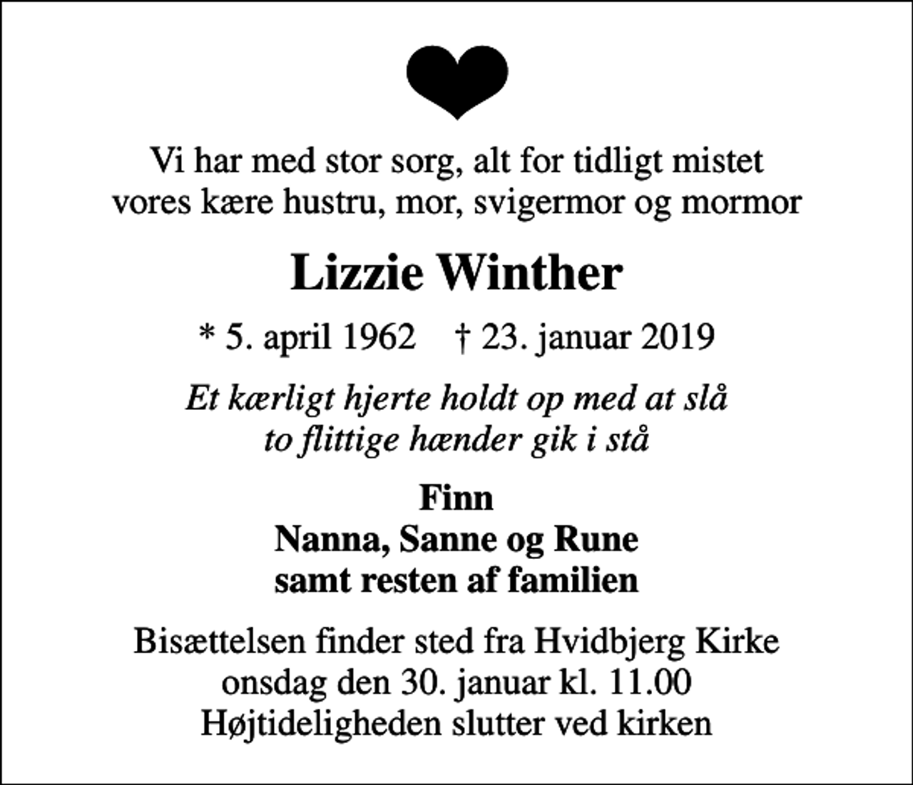 <p>Vi har med stor sorg, alt for tidligt mistet vores kære hustru, mor, svigermor og mormor<br />Lizzie Winther<br />* 5. april 1962 ✝ 23. januar 2019<br />Et kærligt hjerte holdt op med at slå to flittige hænder gik i stå<br />Finn Nanna, Sanne og Rune samt resten af familien<br />Bisættelsen finder sted fra Hvidbjerg Kirke onsdag den 30. januar kl. 11.00 Højtideligheden slutter ved kirken</p>
