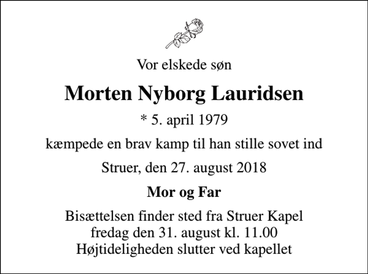 <p>Vor elskede søn<br />Morten Nyborg Lauridsen<br />* 5. april 1979<br />kæmpede en brav kamp til han stille sovet ind<br />Struer, den 27. august 2018<br />Mor og Far<br />Bisættelsen finder sted fra Struer Kapel fredag den 31. august kl. 11.00 Højtideligheden slutter ved kapellet</p>