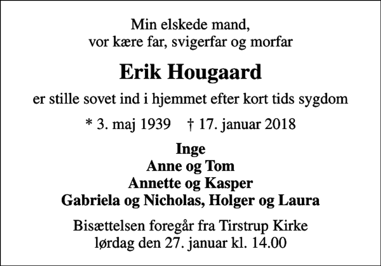 <p>Min elskede mand, vor kære far, svigerfar og morfar<br />Erik Hougaard<br />er stille sovet ind i hjemmet efter kort tids sygdom<br />* 3. maj 1939 ✝ 17. januar 2018<br />Inge Anne og Tom Annette og Kasper Gabriela og Nicholas, Holger og Laura<br />Bisættelsen foregår fra Tirstrup Kirke lørdag den 27. januar kl. 14.00</p>