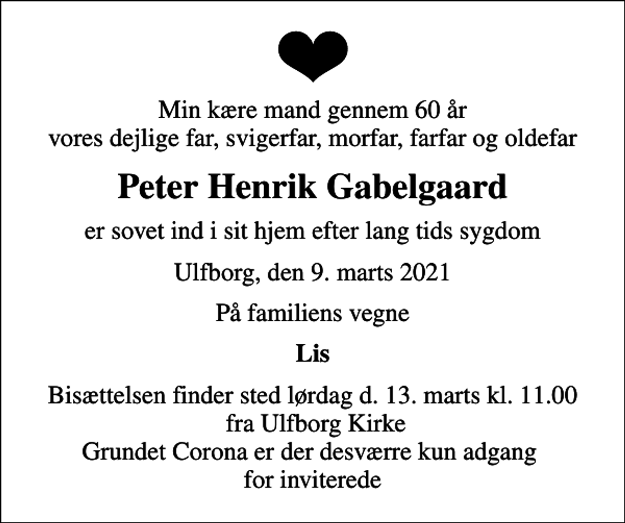 <p>Min kære mand gennem 60 år vores dejlige far, svigerfar, morfar, farfar og oldefar<br />Peter Henrik Gabelgaard<br />er sovet ind i sit hjem efter lang tids sygdom<br />Ulfborg, den 9. marts 2021<br />På familiens vegne<br />Lis<br />Bisættelsen finder sted lørdag d. 13. marts kl. 11.00 fra Ulfborg Kirke Grundet Corona er der desværre kun adgang for inviterede</p>