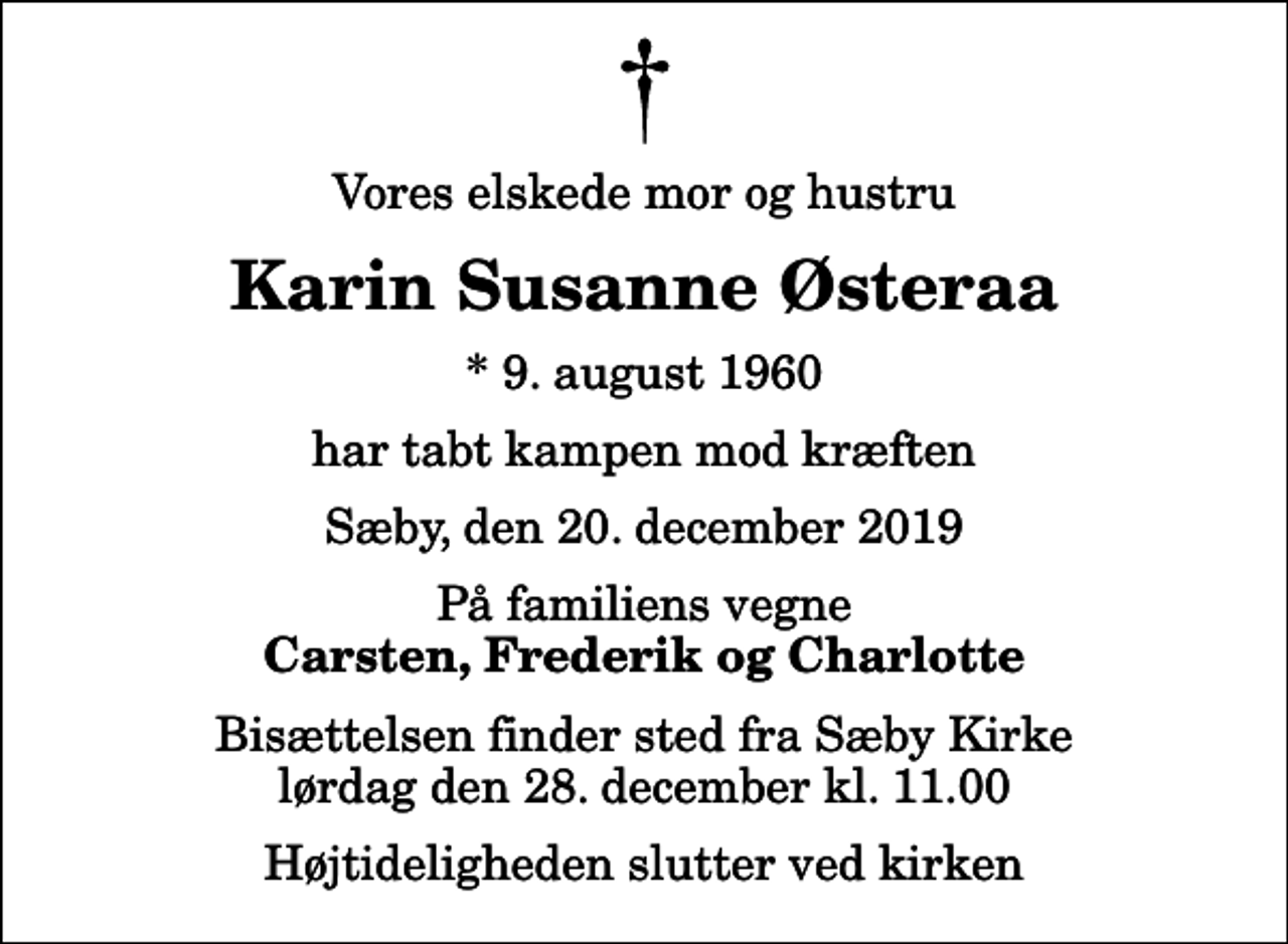 <p>Vores elskede mor og hustru<br />Karin Susanne Østeraa<br />* 9. august 1960<br />har tabt kampen mod kræften<br />Sæby, den 20. december 2019<br />På familiens vegne<br />Carsten, Frederik og Charlotte<br />Bisættelsen finder sted fra Sæby Kirke lørdag den 28. december kl. 11.00 Højtideligheden slutter ved kirken</p>