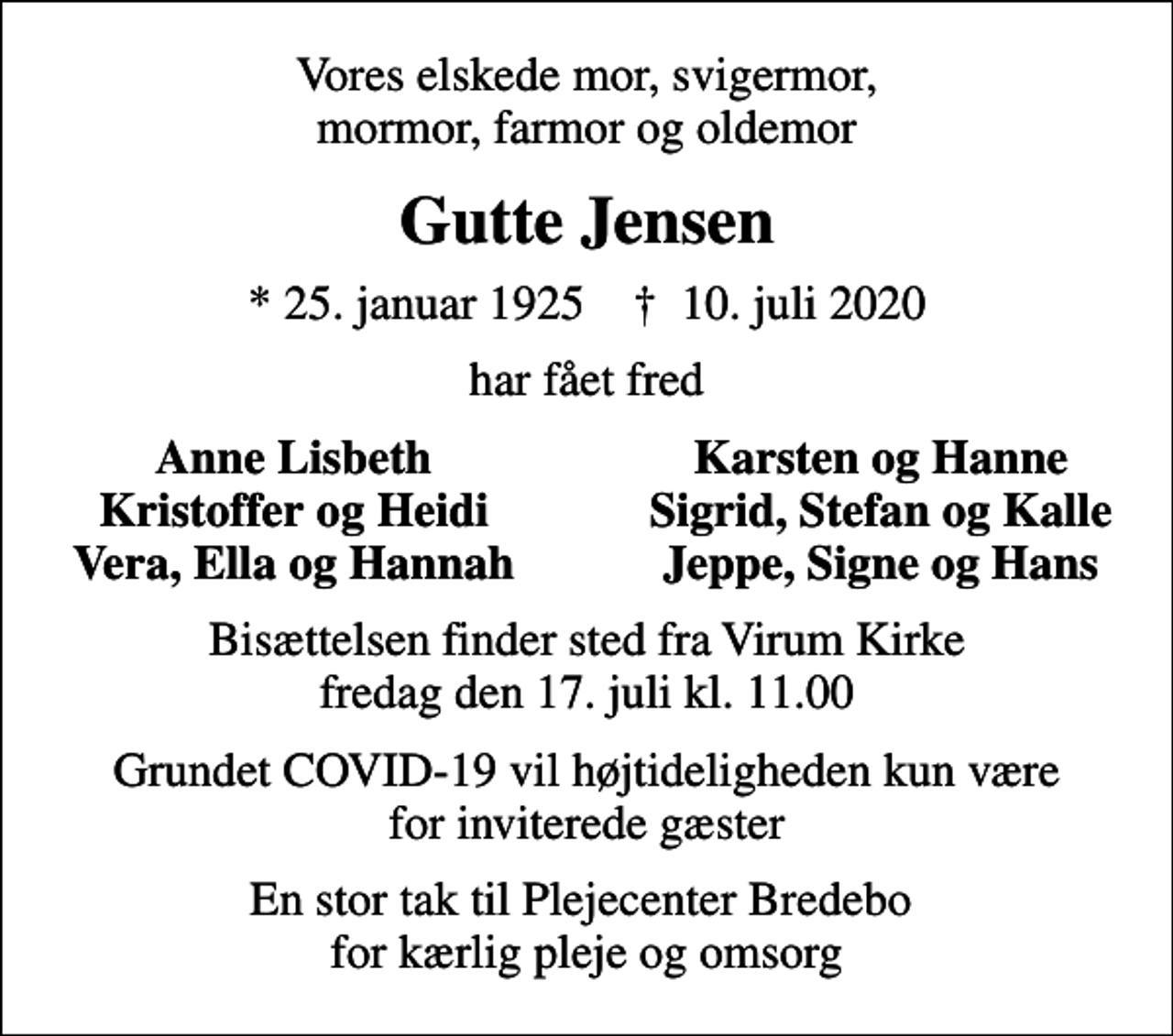 <p>Vores elskede mor, svigermor, mormor, farmor og oldemor<br />Gutte Jensen<br />* 25. januar 1925 ✝ 10. juli 2020<br />har fået fred<br />Anne Lisbeth<br />Karsten og Hanne<br />Kristoffer og Heidi<br />Sigrid, Stefan og Kalle<br />Vera, Ella og Hannah<br />Jeppe, Signe og Hans<br />Bisættelsen finder sted fra Virum Kirke fredag den 17. juli kl. 11.00<br />Grundet COVID-19 vil højtideligheden kun være for inviterede gæster<br />En stor tak til Plejecenter Bredebo for kærlig pleje og omsorg</p>