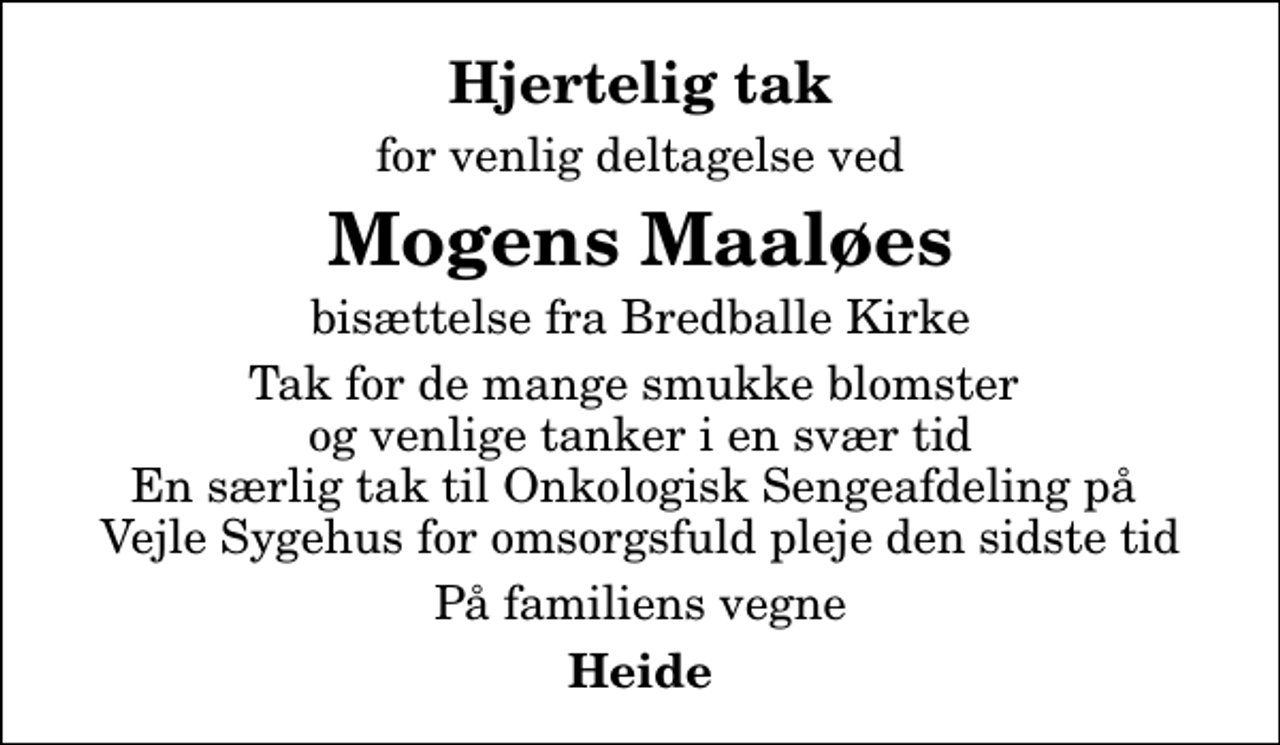 <p>Hjertelig tak<br />for venlig deltagelse ved<br />Mogens Maaløes<br />bisættelse fra Bredballe Kirke<br />Tak for de mange smukke blomster og venlige tanker i en svær tid En særlig tak til Onkologisk Sengeafdeling på Vejle Sygehus for omsorgsfuld pleje den sidste tid<br />På familiens vegne<br />Heide</p>
