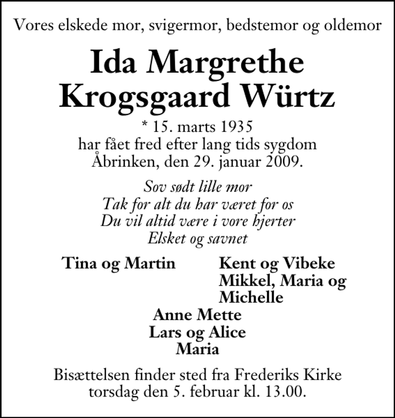 <p>Vores elskede mor, svigermor, bedstemor og oldemor<br />Ida Margrethe Krogsgaard Würtz<br />* 15. marts 1935 har fået fred efter lang tids sygdom Åbrinken, den 29. januar 2009.<br />Sov sødt lille mor Tak for alt du har været for os Du vil altid være i vore hjerter Elsket og savnet<br />Tina og Martin<br />Kent og Vibeke<br />Mikkel, Maria og<br />Michelle<br />Bisættelsen finder sted fra Frederiks Kirke torsdag den 5. februar kl. 13.00 .</p>